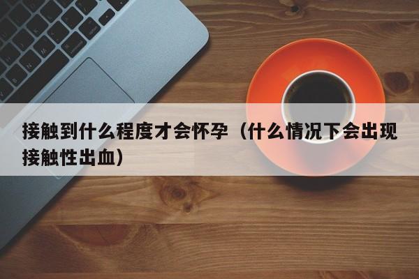 接触到什么程度才会怀孕（什么情况下会出现接触性出血）