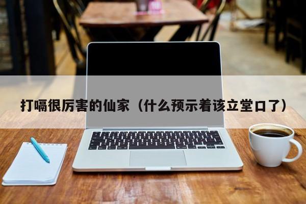 打嗝很厉害的仙家（什么预示着该立堂口了）