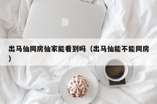出马仙同房仙家能看到吗（出马仙能不能同房）