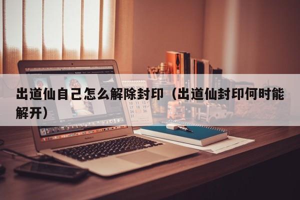 出道仙自己怎么解除封印（出道仙封印何时能解开）