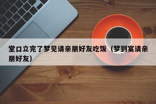 堂口立完了梦见请亲朋好友吃饭（梦到宴请亲朋好友）